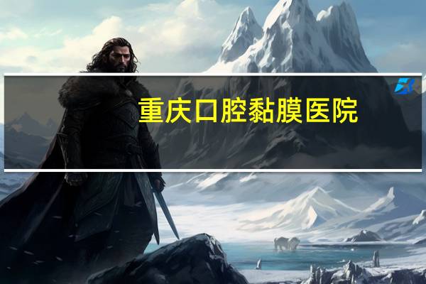 重庆口腔黏膜医院,重庆口腔粘膜科医院哪家好