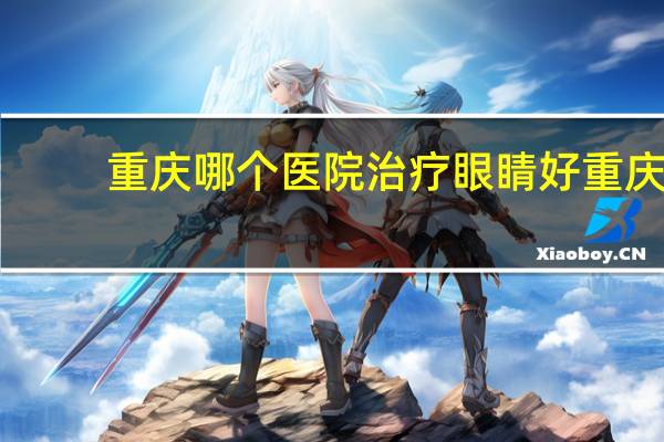 重庆哪个医院治疗眼睛好 重庆哪个眼科医院最好