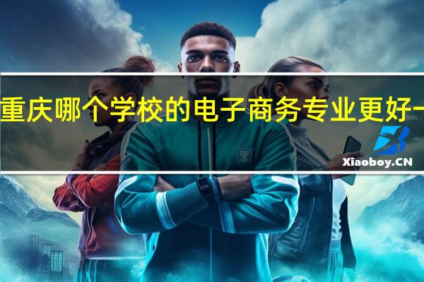 重庆哪个学校的电子商务专业更好一点呢