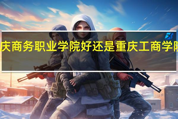 重庆商务职业学院好还是重庆工商学院好一些