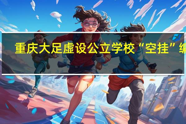 重庆大足虚设公立学校“空挂”编制?当地教委介入调查 到底什么情况呢