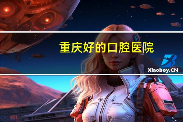 重庆好的口腔医院(重庆市口腔医院好不好)