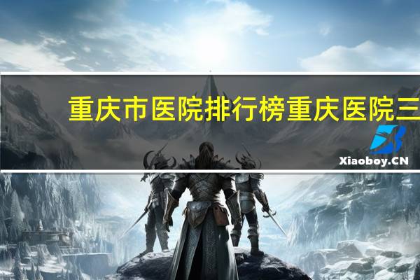 重庆市医院排行榜 重庆医院三甲医院排名