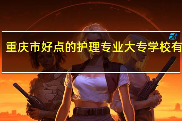 重庆市好点的护理专业大专学校有哪些，大家知道吗