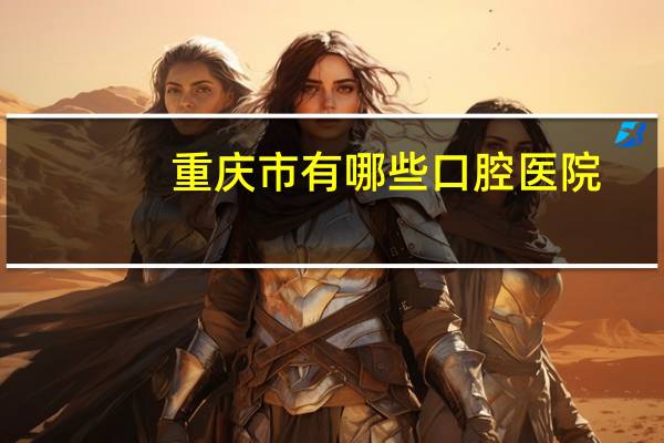 重庆市有哪些口腔医院，重庆口腔医院有哪些重庆口腔医院哪家好