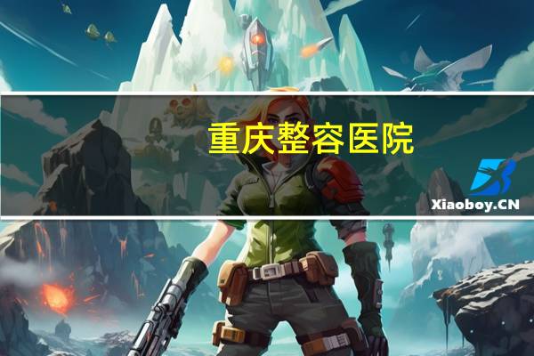 重庆 整容医院？重庆整形医院哪家靠谱