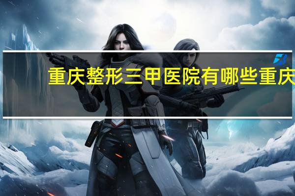 重庆整形三甲医院有哪些 重庆有哪些三甲医院