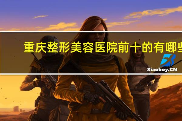 重庆整形美容医院前十的有哪些 重庆当代整形医院正规吗