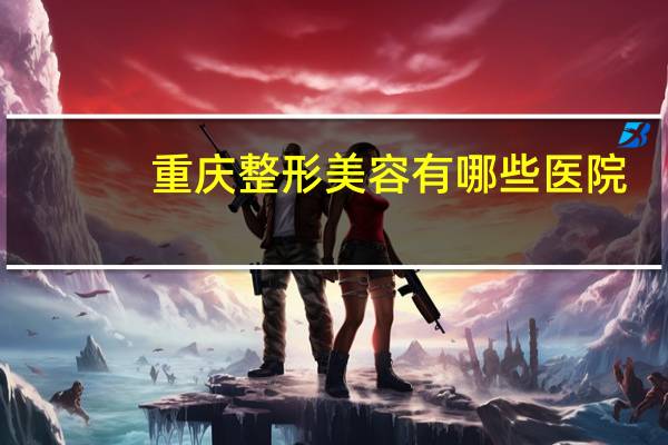 重庆整形美容有哪些医院？重庆口腔医院排名，哪家比较好