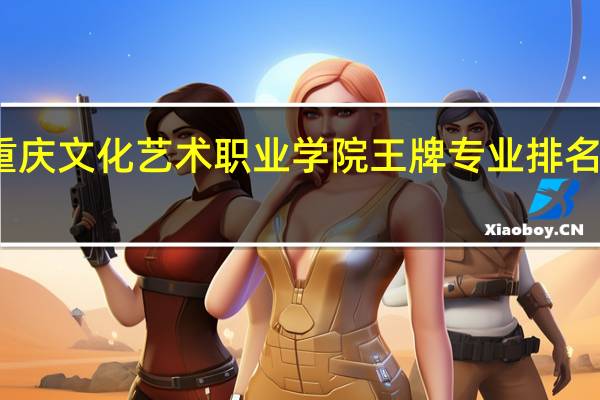 重庆文化艺术职业学院王牌专业排名一览表