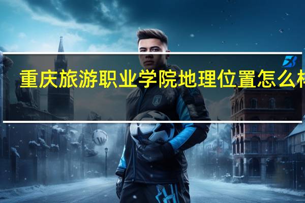 重庆旅游职业学院地理位置怎么样呢