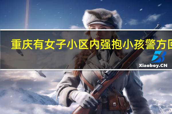 重庆有女子小区内强抱小孩警方回应,重庆有女子小区内强抱小孩警方回应了吗