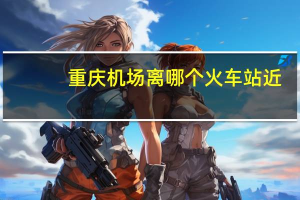 重庆机场离哪个火车站近？