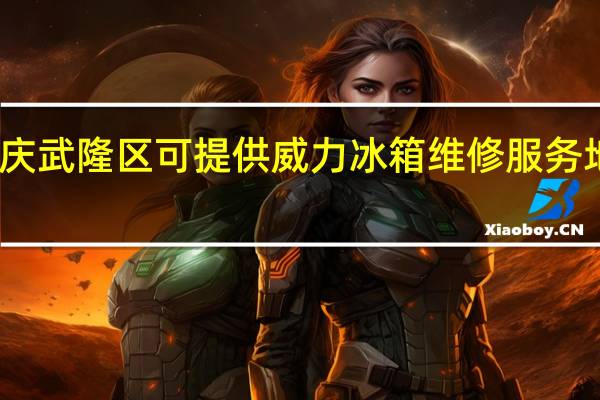 重庆武隆区可提供威力冰箱维修服务地址在哪