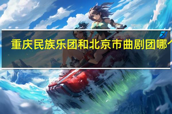 重庆民族乐团和北京市曲剧团哪个好