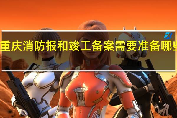 重庆消防报和竣工备案需要准备哪些资料