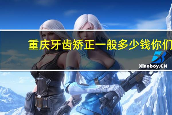 重庆牙齿矫正一般多少钱 你们觉得牙齿矫正一般好多钱合适在重庆
