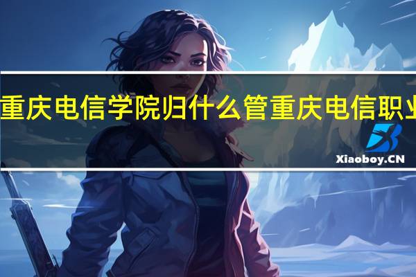 重庆电信学院归什么管 重庆电信职业学院