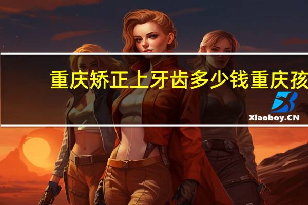 重庆矫正上牙齿多少钱 重庆孩子牙齿矫正的费用是多少