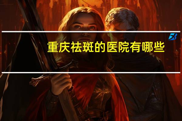 重庆祛斑的医院有哪些，重庆激光祛斑的合理价格