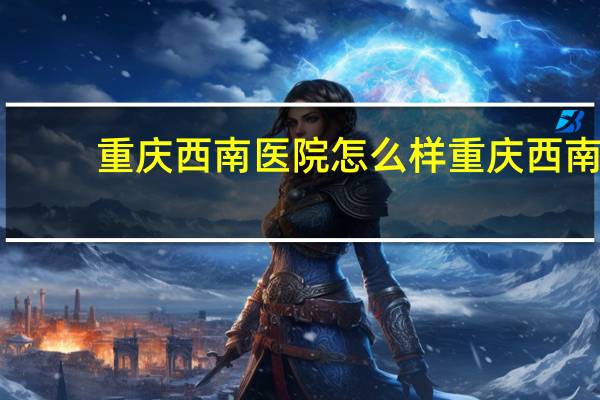重庆西南医院怎么样 重庆西南医院肿瘤科好不好