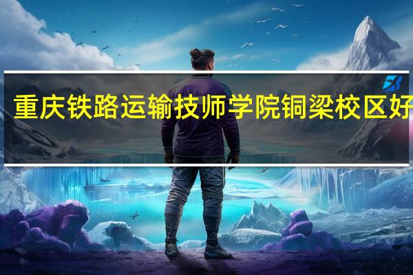 重庆铁路运输技师学院铜梁校区好不好