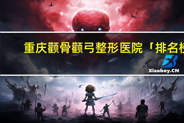 重庆颧骨颧弓整形医院「排名榜」重庆颧骨颧弓整形医院哪家好