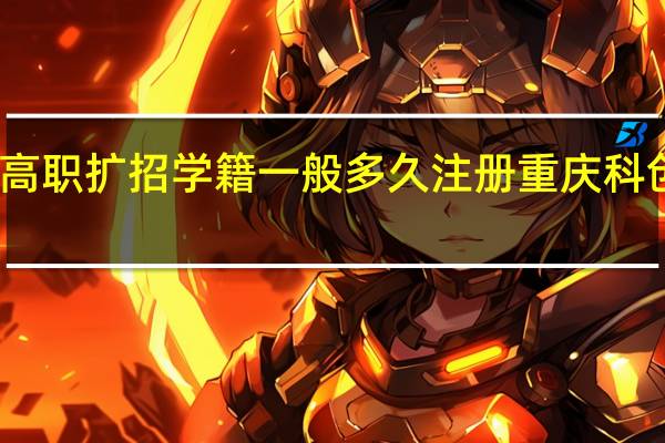 重庆高职扩招学籍一般多久注册重庆科创职业学院