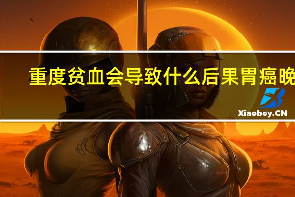 重度贫血会导致什么后果胃癌晚期(重度贫血会导致什么后果)