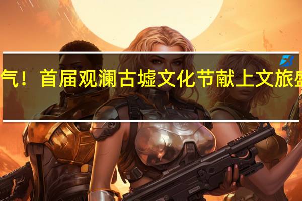 重燃古墟烟火气！首届观澜古墟文化节献上文旅盛宴 到底什么情况嘞