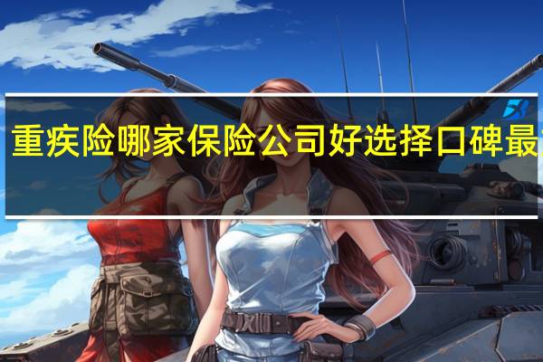 重疾险哪家保险公司好 选择口碑最好的！