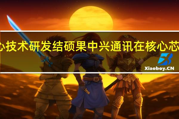 重视核心技术研发结硕果中兴通讯在核心芯片上连获突破