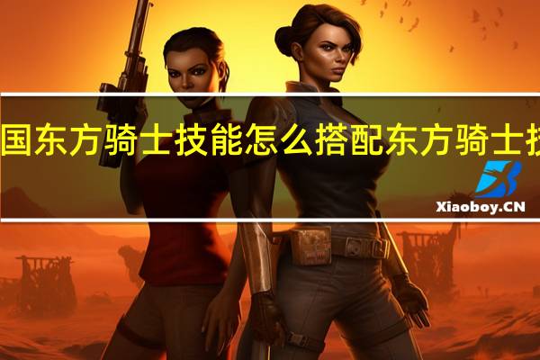 重返帝国东方骑士技能怎么搭配 东方骑士技能搭配推荐
