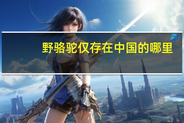 野骆驼仅存在中国的哪里