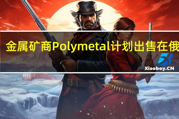 金属矿商Polymetal计划出售在俄业务
