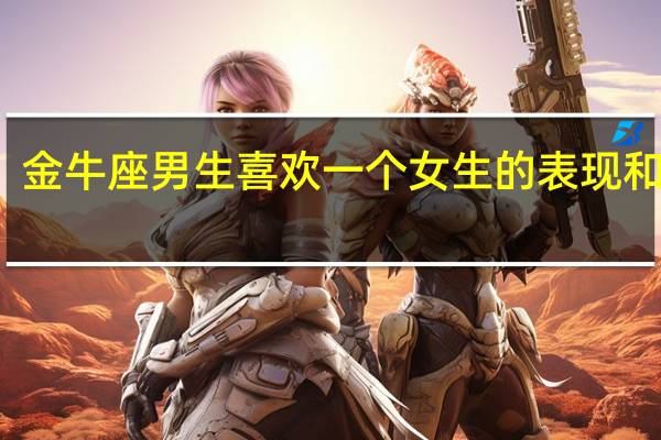 金牛座男生喜欢一个女生的表现和原因