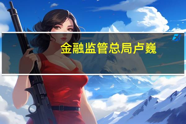 金融监管总局卢巍：注意到部分外资银行对在华机构和业务调整 不具备长期性和趋势性