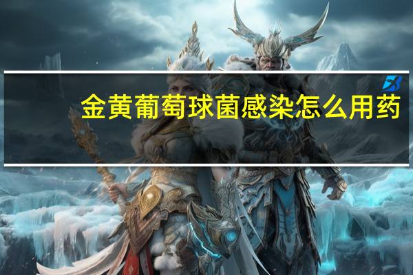 金黄葡萄球菌感染怎么用药(金黄葡萄球菌感染怎么用药)