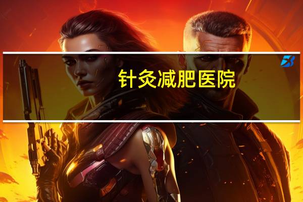 针灸减肥医院(上海附近哪里有最好的中医针灸科中医针灸减肥医院)