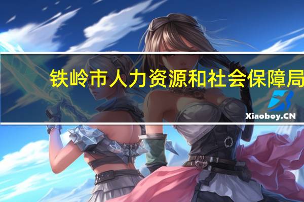 铁岭市人力资源和社会保障局（铁岭市人力资源和社会保障）