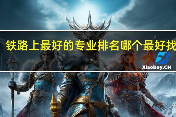 铁路上最好的专业排名 哪个最好找工作