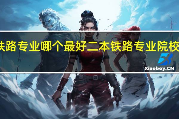 铁路专业哪个最好 二本铁路专业院校有哪些