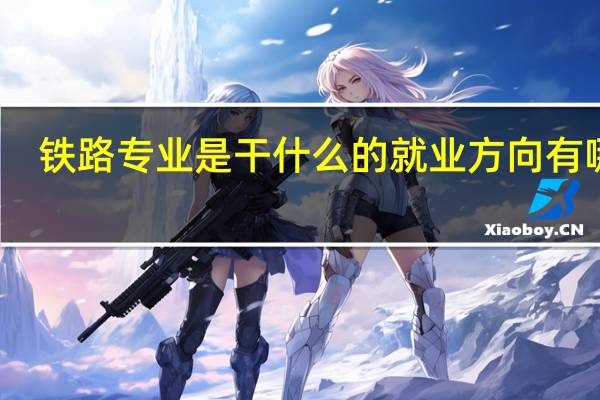 铁路专业是干什么的就业方向有哪些