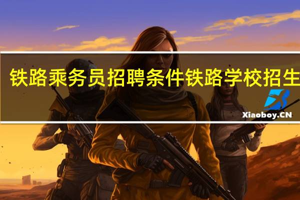 铁路乘务员招聘条件 铁路学校招生条件