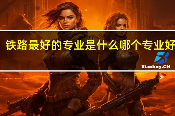 铁路最好的专业是什么 哪个专业好就业