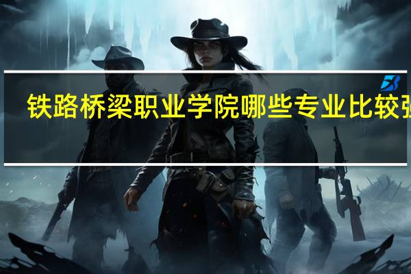 铁路桥梁职业学院哪些专业比较强势
