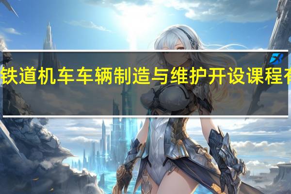 铁道机车车辆制造与维护开设课程有哪些