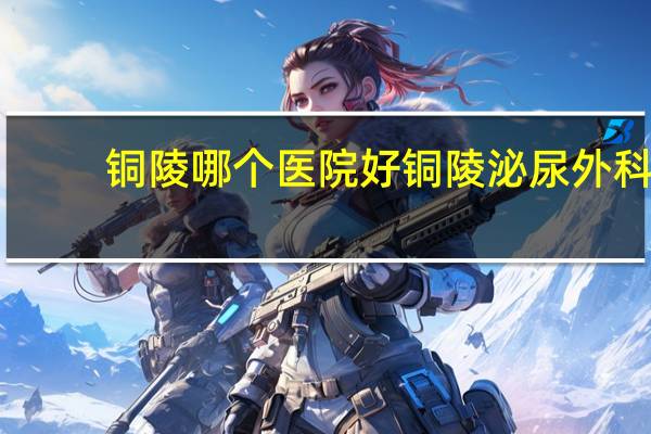铜陵哪个医院好 铜陵泌尿外科哪个医院最好