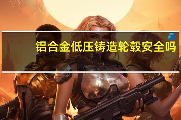 铝合金低压铸造轮毂安全吗(铝合金低压铸造)
