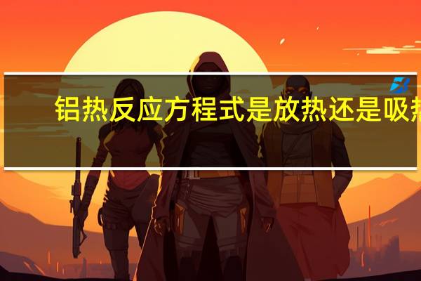 铝热反应方程式是放热还是吸热（铝热反应方程式）